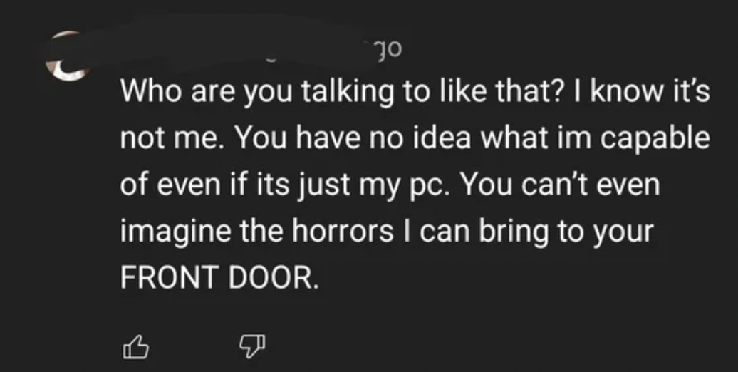 Tough Guys - Who are you talking to that? I know it's not me. You have no idea what im capable of even if its just my pc. You can't even imagine the horrors I can bring to your Front Door.