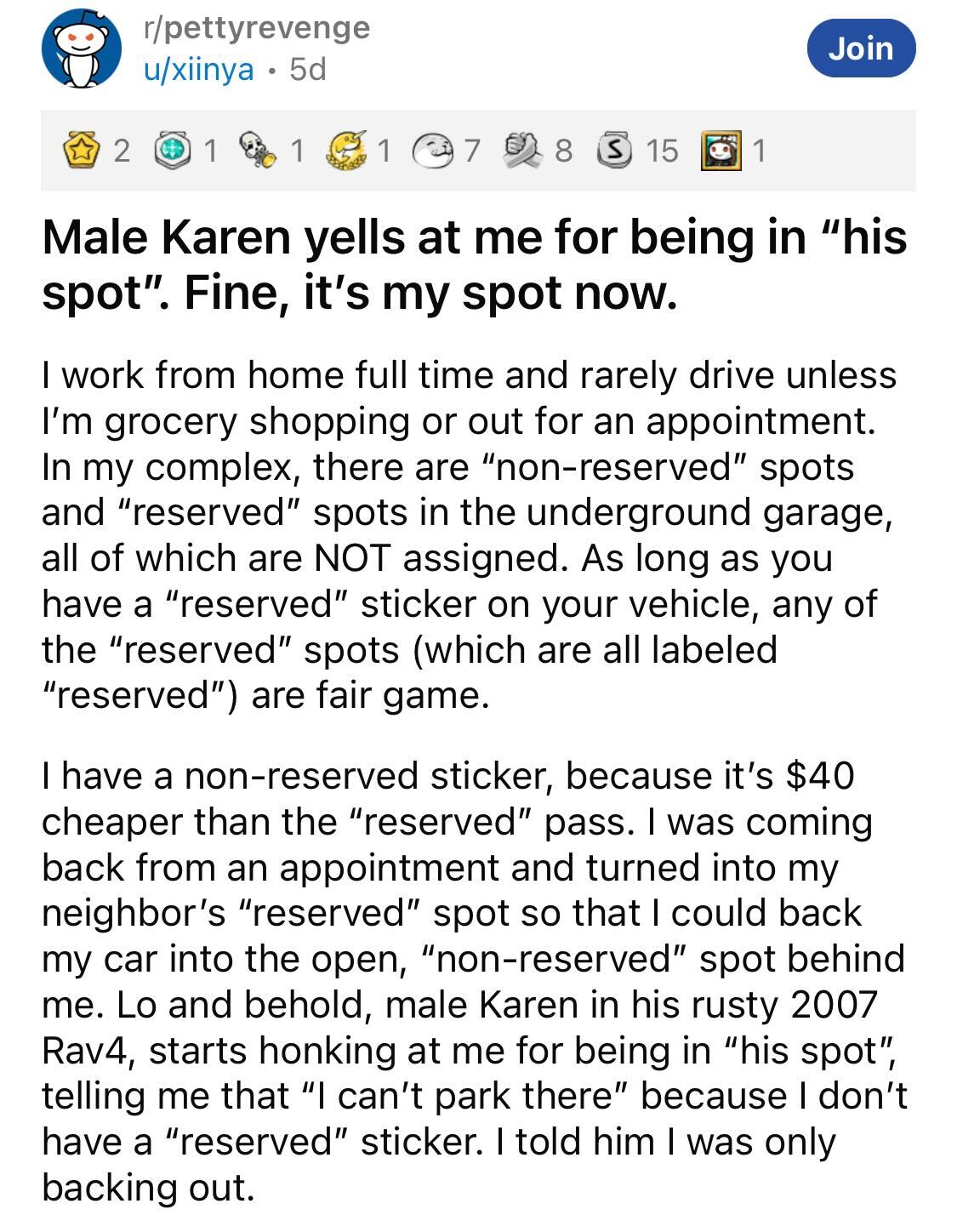 Male Karen Loses Parking Spot --   Male Karen yells at me for being in "his spot". Fine, it's my spot now. 1 1 Join 1 I work from home full time and rarely drive unless I'm grocery shopping or out for an appointment. In my complex, there are…