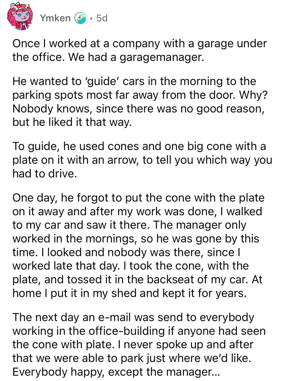 Male Karen Loses Parking Spot -  Once I worked at a company with a garage under the office. We had a garagemanager. He wanted to 'guide' cars in the morning to the parking spots most far away from the door. Why? Nobody knows, since there was no good reaso