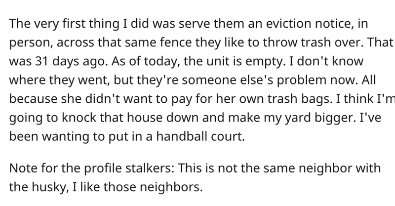 Reddit Trash Neighbor story - A Quiet Place - The very first thing I did was serve them an eviction notice, in person, across that same fence they to throw trash over. That was 31 days ago. As of today, the unit is empty. I don't know where they went, but