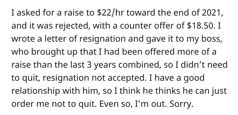 Boss Refuses Employee Resignation - I asked for a raise to $22hr toward the end of 2021, and it was rejected, with a counter offer of $18.50. I wrote a letter of resignation and gave it to my boss, who brought up that I had been offered more of a raise th
