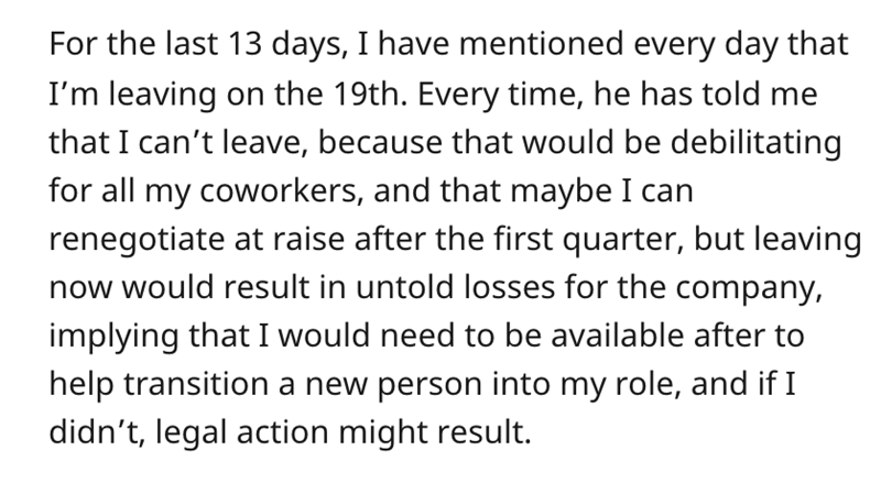 Boss Refuses Employee Resignation -  For the last 13 days, I have mentioned every day that I'm leaving on the 19th. Every time, he has told me that I can't leave, because that would be debilitating for all my coworkers, and that maybe I can renegotiate at