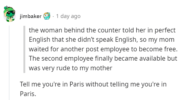 American Takes Down Rude French Woman - the woman behind the counter told her in perfect English that she didn't speak English, so my mom waited for another post employee to become free. The second employee finally became available but was very rude to my