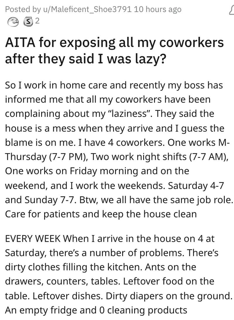 Lazy Coworkers Exposed --   Aita for exposing all my coworkers after they said I was lazy? So I work in home care and recently my boss has informed me that all my coworkers have been complaining about my "laziness". They said the house is…