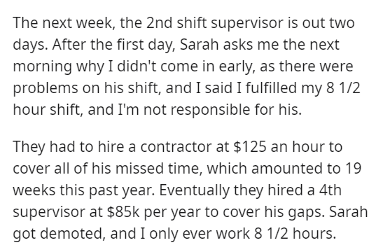 Employee Derails Incompetent Boss By Working Scheduled Hours - The next week, the 2nd shift supervisor is out two days. After the first day, Sarah asks me the next morning why I didn't come in early, as there were problems on his shift, and I said I fulfi