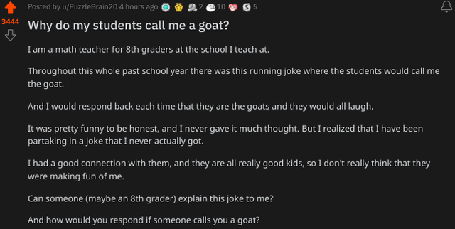 wholesome - uplifting - screenshot - Posted by uPuzzleBrain20 4 hours ago 10 3444 Why do my students call me a goat? I am a math teacher for 8th graders at the school I teach at. Throughout this whole past school year there was this running joke where the
