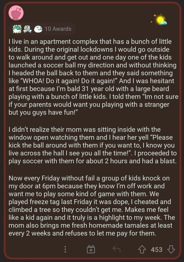wholesome - uplifting - screenshot - 2e 10 Awards I live in an apartment complex that has a bunch of little kids. During the original lockdowns I would go outside to walk around and get out and one day one of the kids launched a soccer ball my direction a