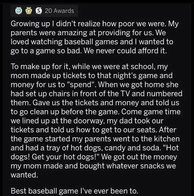 wholesome - uplifting - wholesome parents memes - S 20 Awards Growing up I didn't realize how poor we were. My parents were amazing at providing for us. We loved watching baseball games and I wanted to go to a game so bad. We never could afford it. To mak