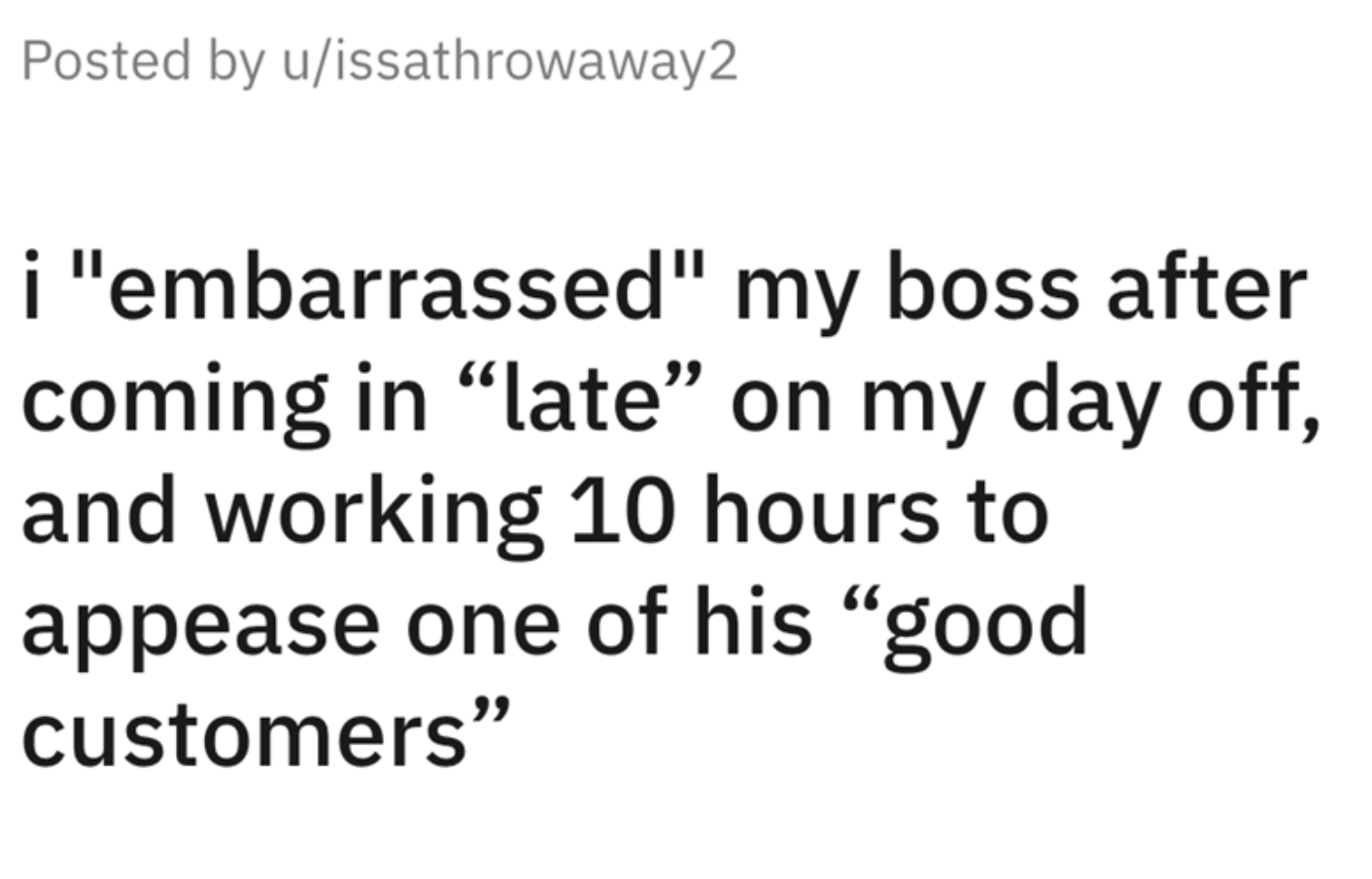 Horribble Boss Ridicules Employee story - number - Posted by uissathrowaway2 i "embarrassed" my boss after coming in "late" on my day off, and working 10 hours to appease one of his "good customers"