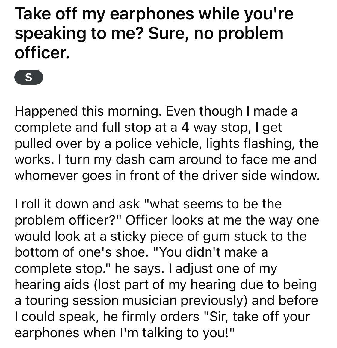 Maliciously Compliant Deaf Driver --  Take off my earphones while you're speaking to me? Sure, no problem officer. S Happened this morning. Even though I made a complete and full stop at a 4 way stop, I get pulled over by a police vehicle, lights flashing