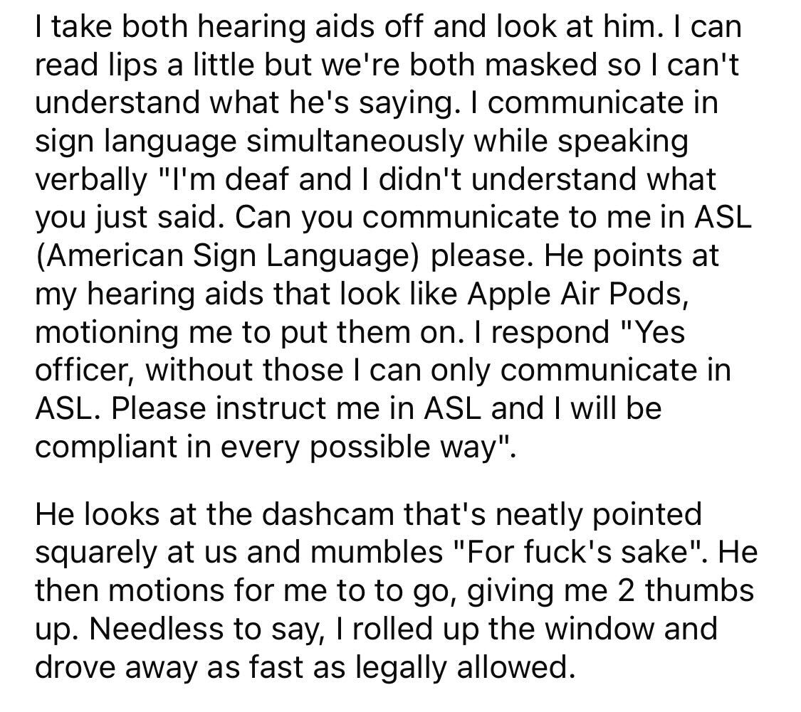 Maliciously Compliant Deaf Driver - I take both hearing aids off and look at him. I can read lips a little but we're both masked so I can't understand what he's saying. I communicate in sign language simultaneously while speaking verbally "I'm deaf and I 