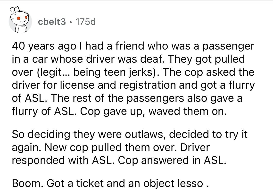 Maliciously Compliant Deaf Driver -  I had a friend who was a passenger in a car whose driver was deaf. They got pulled over legit... being teen jerks. The cop asked the driver for license and registration and got a flurry of Asl. The rest of the passenge