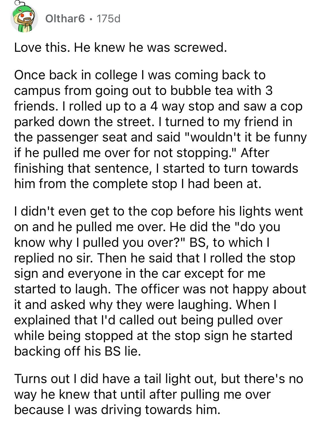 Maliciously Compliant Deaf Driver - Love this. He knew he was screwed. Once back in college I was coming back to campus from going out to bubble tea with 3 friends. I rolled up to a 4 way stop and saw a cop parked down the street. I turned to my friend in