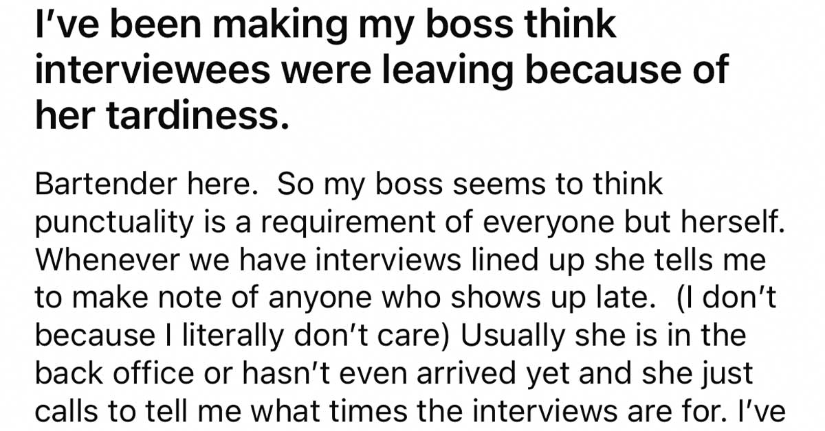 Worker Trains Boss to Be on Time - I've been making my boss think interviewees were leaving because of her tardiness. Bartender here. So my boss seems to think punctuality is a requirement of everyone but herself. Whenever we have interviews lined up she