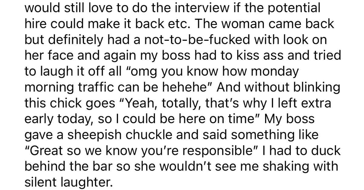 Worker Trains Boss to Be on Time - would still love to do the interview if the potential hire could make it back etc. The woman came back but definitely had a nottobefucked with look on her face and again my boss had to kiss ass and tried to laugh it off