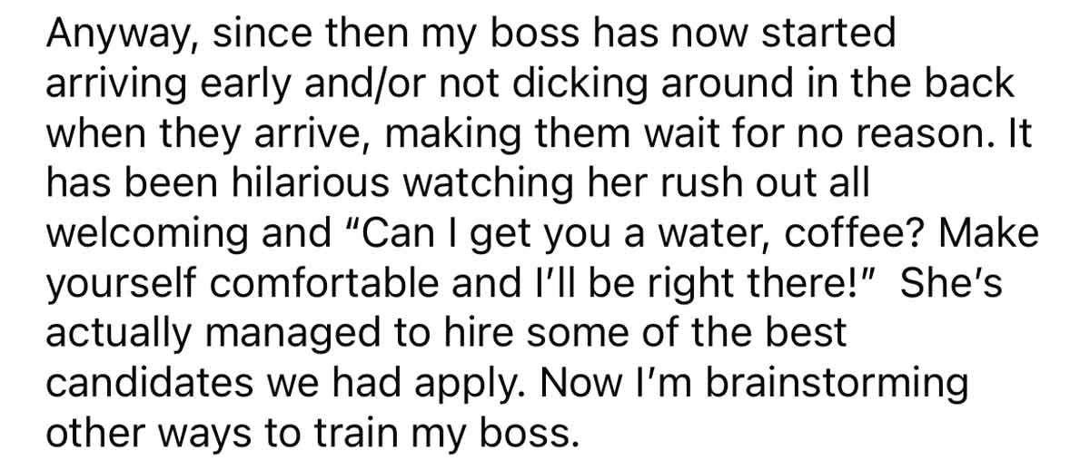 Worker Trains Boss to Be on Time - quotes - Anyway, since then my boss has now started arriving early andor not dicking around in the back when they arrive, making them wait for no reason. It has been hilarious watching her rush out all welcoming and