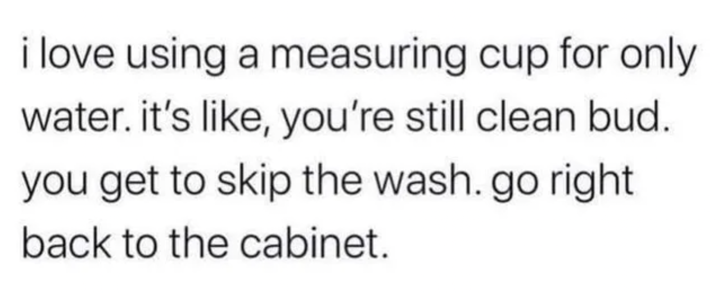 Oddly Specific Pictures - don t chase someone - i love using a measuring cup for only water. it's , you're still clean bud. you get to skip the wash. go right back to the cabinet.