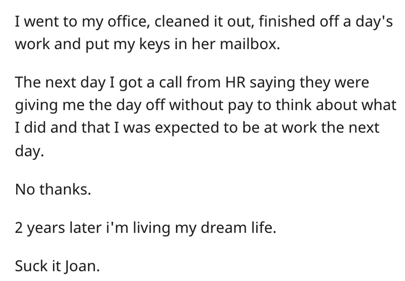 Karen Boss Refuses Resignation -  I went to my office, cleaned it out, finished off a day's work and put my keys in her mailbox. The next day I got a call from Hr saying they were giving me the day off without pay to think about what I did and that I was 