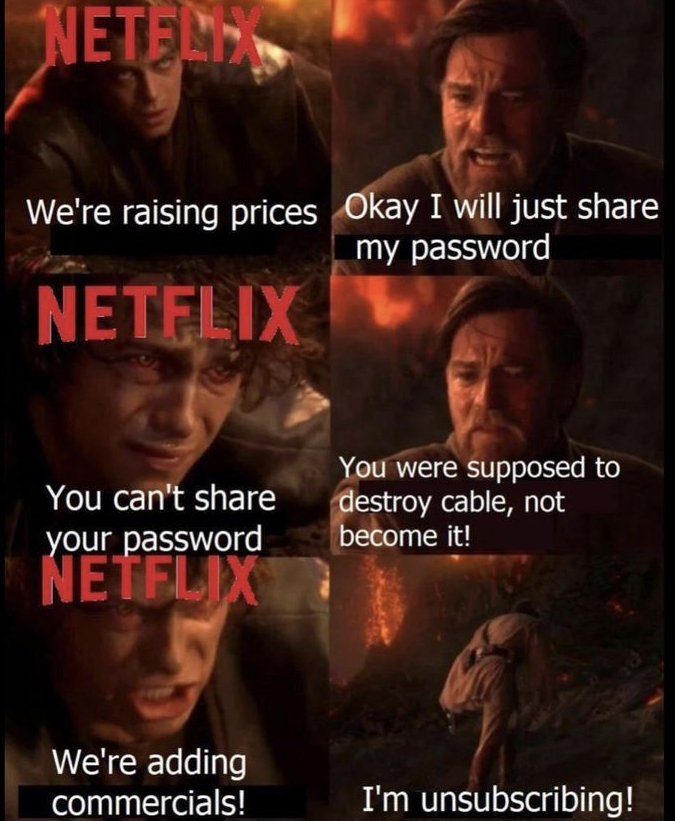 funny memes - netflix adding commercials meme - Netflix We're raising prices Okay I will just my password Netflix You can't your password Netflix We're adding commercials! You were supposed to destroy cable, not become it! I'm unsubscribing!
