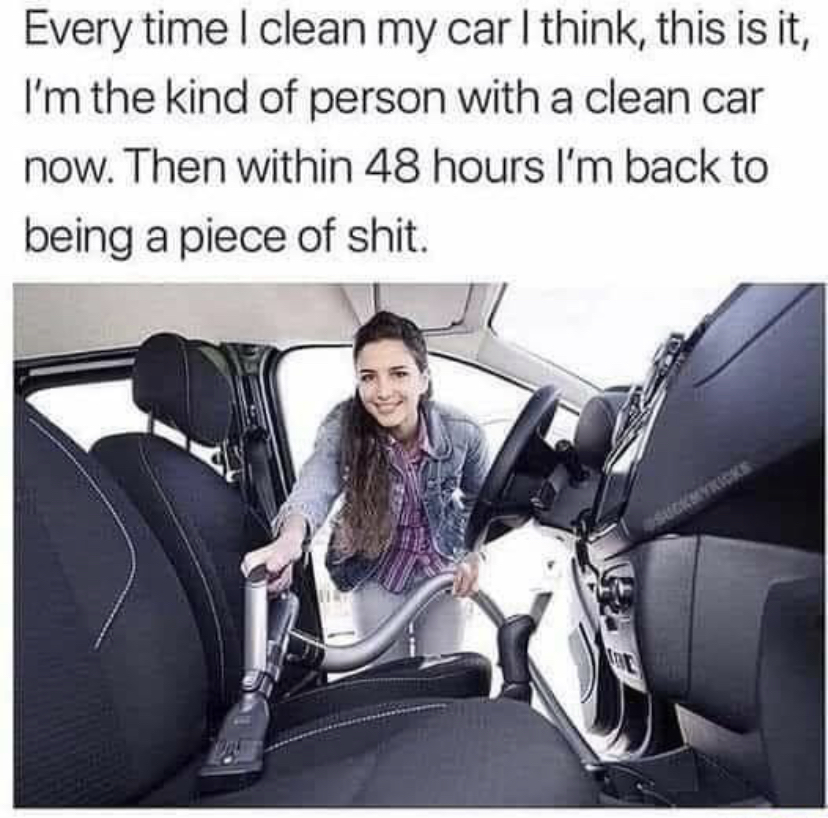 funny memes - clean car meme - Every time I clean my car I think, this is it, I'm the kind of person with a clean car now. Then within 48 hours I'm back to being a piece of shit. Sockwykicks