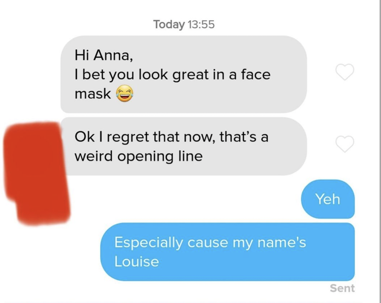 cringe tinder openers - communication - Today Hi Anna, I bet you look great in a face mask Ok I regret that now, that's a weird opening line Especially cause my name's Louise Yeh Sent