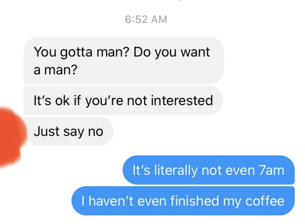 cringe tinder openers - sad ex texts - You gotta man? Do you want a man? It's ok if you're not interested Just say no It's literally not even 7am I haven't even finished my coffee