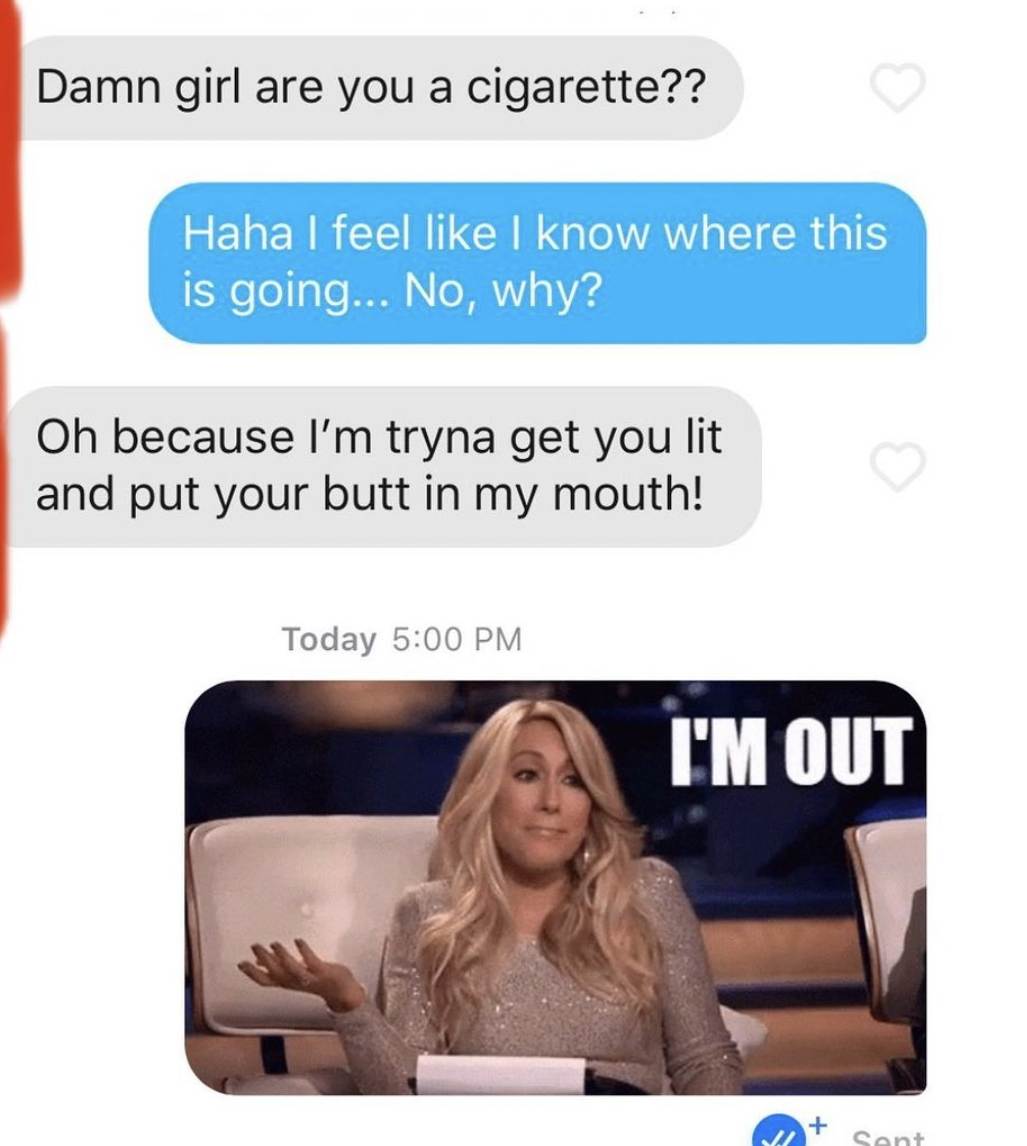 cringe tinder openers - media - Damn girl are you a cigarette?? Haha I feel I know where this is going... No, why? Oh because I'm tryna get you lit and put your butt in my mouth! Today I'M Out Sent