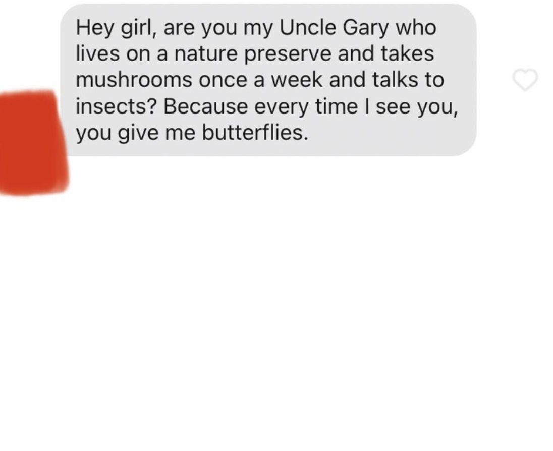 cringe tinder openers - material - Hey girl, are you my Uncle Gary who lives on a nature preserve and takes mushrooms once a week and talks to insects? Because every time I see you, you give me butterflies.