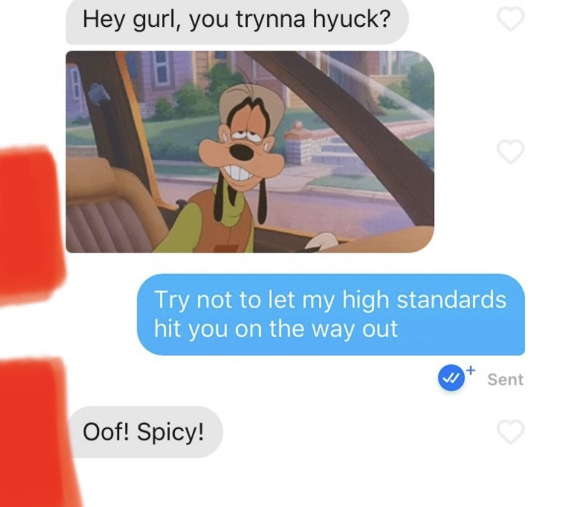 cringe tinder openers - wanna hyuck - Hey gurl, you trynna hyuck? Try not to let my high standards hit you on the way out Oof! Spicy! J Sent