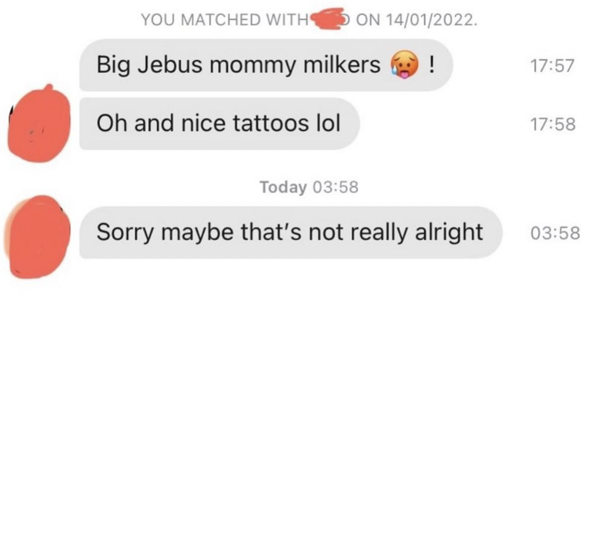 cringe tinder openers - number - You Matched With On 14012022. Big Jebus mommy milkers ! Oh and nice tattoos lol Today Sorry maybe that's not really alright