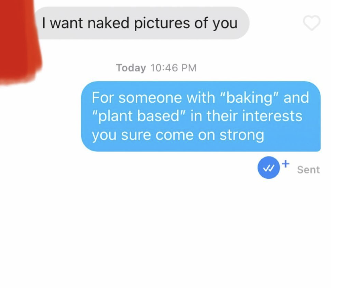 cringe tinder openers - communication - I want naked pictures of you Today For someone with "baking" and "plant based" in their interests you sure come on strong Sent