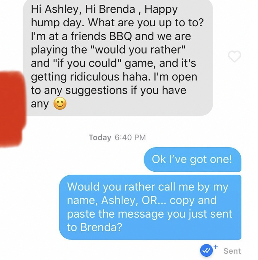 cringe tinder openers - number - Hi Ashley, Hi Brenda, Happy hump day. What are you up to to? I'm at a friends Bbq and we are playing the "would you rather" and "if you could" game, and it's getting ridiculous haha. I'm open to any suggestions if you have