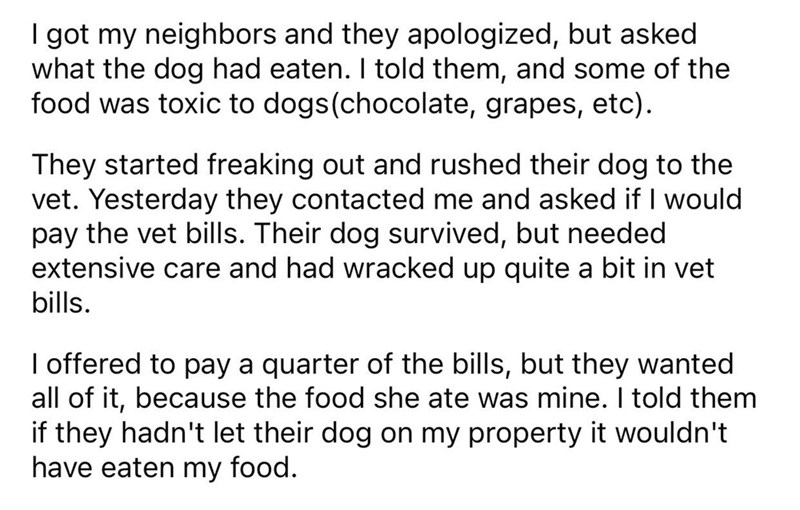 Dog eats neighbors food reddit - angle - I got my neighbors and they apologized, but asked what the dog had eaten. I told them, and some of the food was toxic to dogs chocolate, grapes, etc. They started freaking out and rushed their dog to the vet. Yeste
