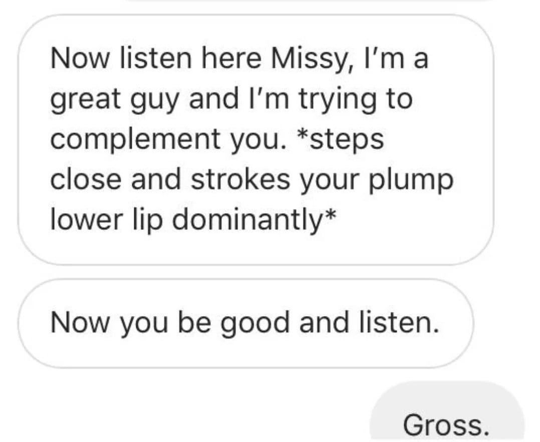 creepy roleplaying dudes - alpha male cringe - Now listen here Missy, I'm a great guy and I'm trying to complement you. steps close and strokes your plump lower lip dominantly Now you be good and listen. Gross.