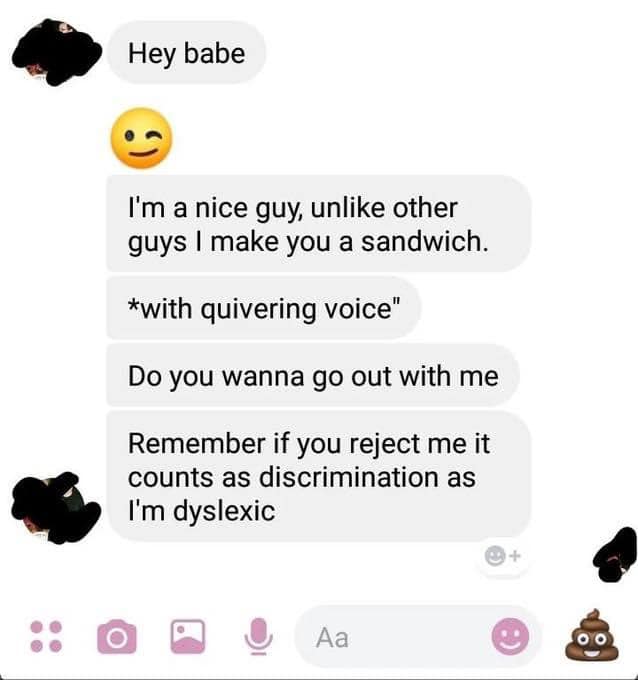 creepy roleplaying dudes - creepy nice guy - O Hey babe I'm a nice guy, un other guys I make you a sandwich. with quivering voice" Do you wanna go out with me Remember if you reject me it counts as discrimination as I'm dyslexic Aa 1