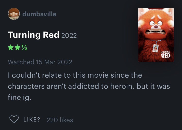 Honest Movie Reviews - turning red 9 11 - dumbsville Turning Red 2022 100 ? 220 Turning Red Watched I couldn't relate to this movie since the characters aren't addicted to heroin, but it was fine ig.