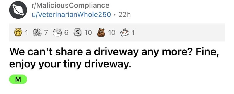 Driveway Feud story reddit - document - rMaliciousCompliance uVeterinarian Whole250 22h 1 7 6 5 10 10 1 We can't a driveway any more? Fine, enjoy your tiny driveway. M