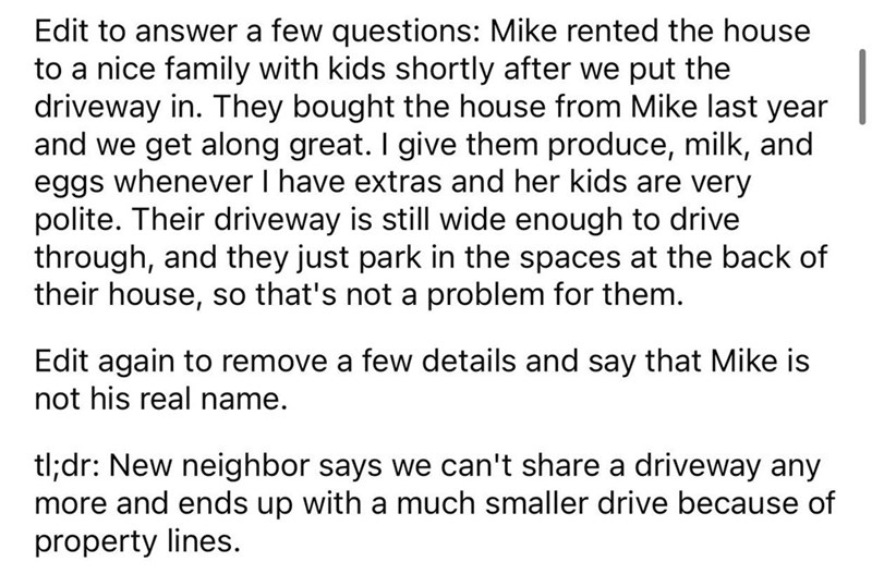 Driveway Feud story reddit - angle - Edit to answer a few questions Mike rented the house to a nice family with kids shortly after we put the driveway in. They bought the house from Mike last year and we get along great. I give them produce, milk, and egg