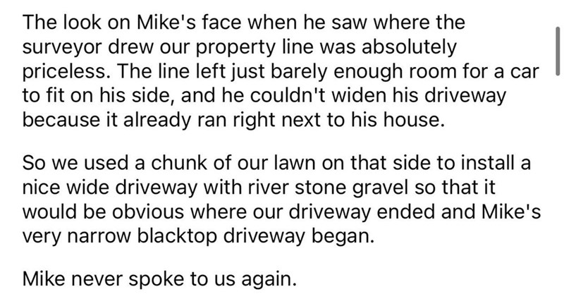 Driveway Feud story reddit - The look on Mike's face when he saw where the surveyor drew our property line was absolutely priceless. The line left just barely enough room for a car to fit on his side, and he couldn't widen his driveway because it already 