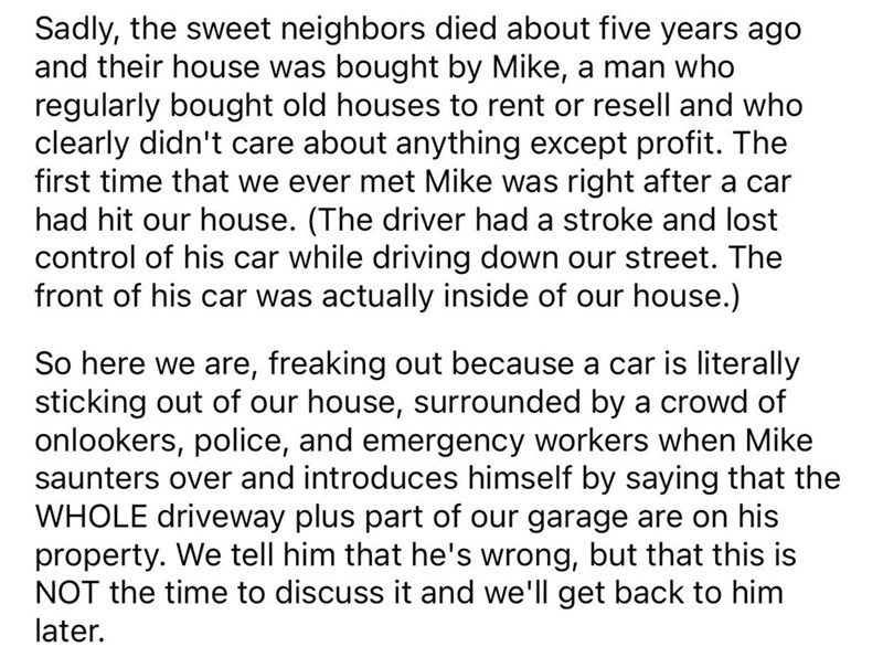 Driveway Feud story reddit - Go Ahead - Sadly, the sweet neighbors died about five years ago and their house was bought by Mike, a man who regularly bought old houses to rent or resell and who clearly didn't care about anything except profit. The first ti