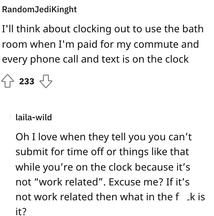 HR requires staff to clock out for bathroom - angle - RandomJediKinght I'll think about clocking out to use the bath room when I'm paid for my commute and every phone call and text is on the clock 233 lailawild Oh I love when they tell you you can't submi