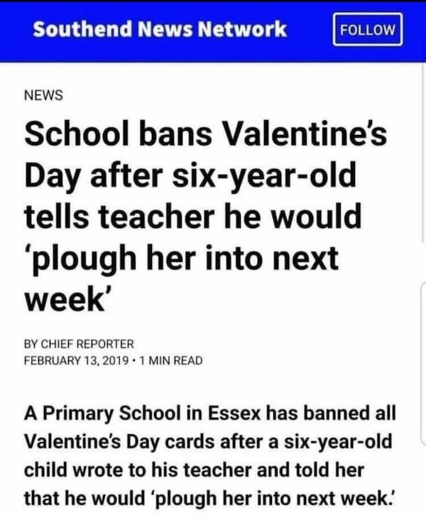 document - Southend News Network News School bans Valentine's Day after sixyearold tells teacher he would 'plough her into next week' By Chief Reporter . 1 Min Read A Primary School in Essex has banned all Valentine's Day cards after a sixyearold child wr