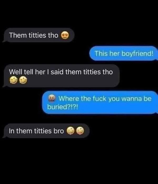 them titties - Them titties tho Well tell her I said them titties tho Reint This her boyfriend! Where the fuck you wanna be buried?!?! In them titties bro