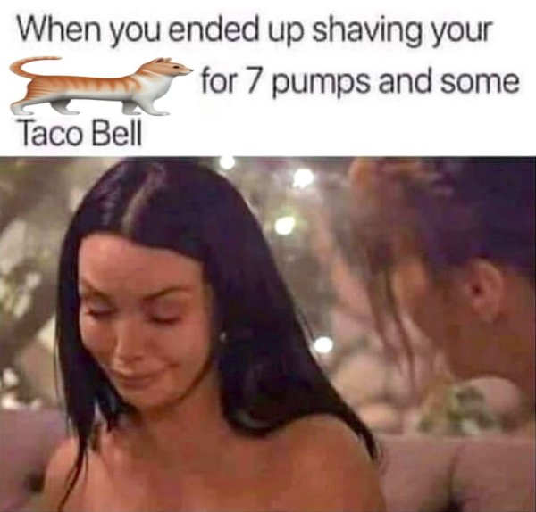 7 pumps and taco bell - When you ended up shaving your for 7 pumps and some Taco Bell