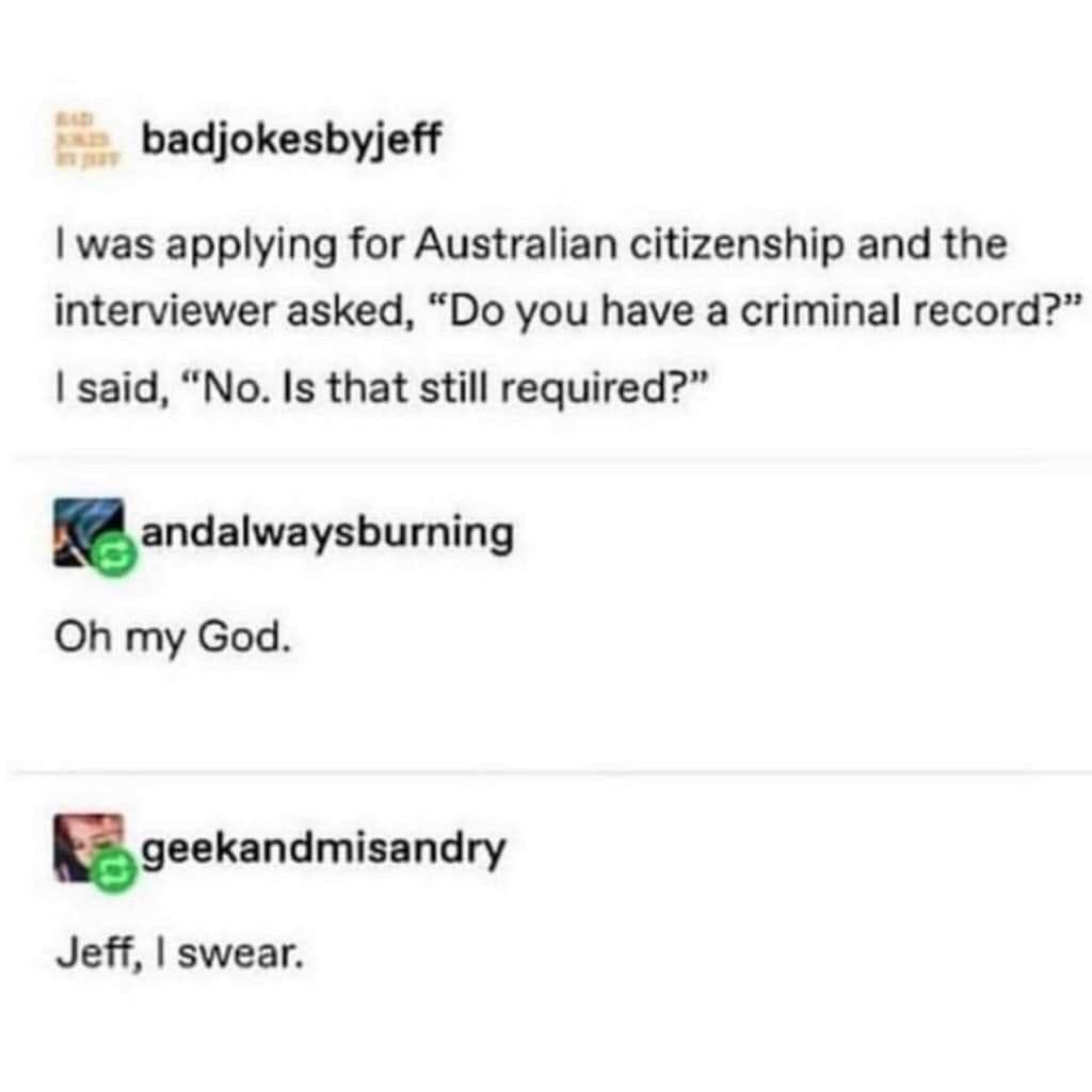 monday morning randomness - bad jokes jeff - badjokesbyjeff I was applying for Australian citizenship and the interviewer asked, "Do you have a criminal record?" I said, "No. Is that still required?" andalwaysburning Oh my God. geekandmisandry Jeff, I swe