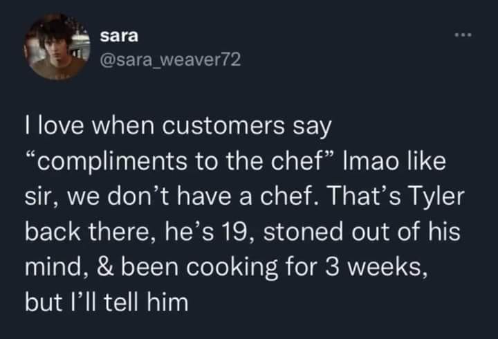 monday morning randomness - atmosphere - sara I love when customers say "compliments to the chef" Imao sir, we don't have a chef. That's Tyler back there, he's 19, stoned out of his mind, & been cooking for 3 weeks, but I'll tell him