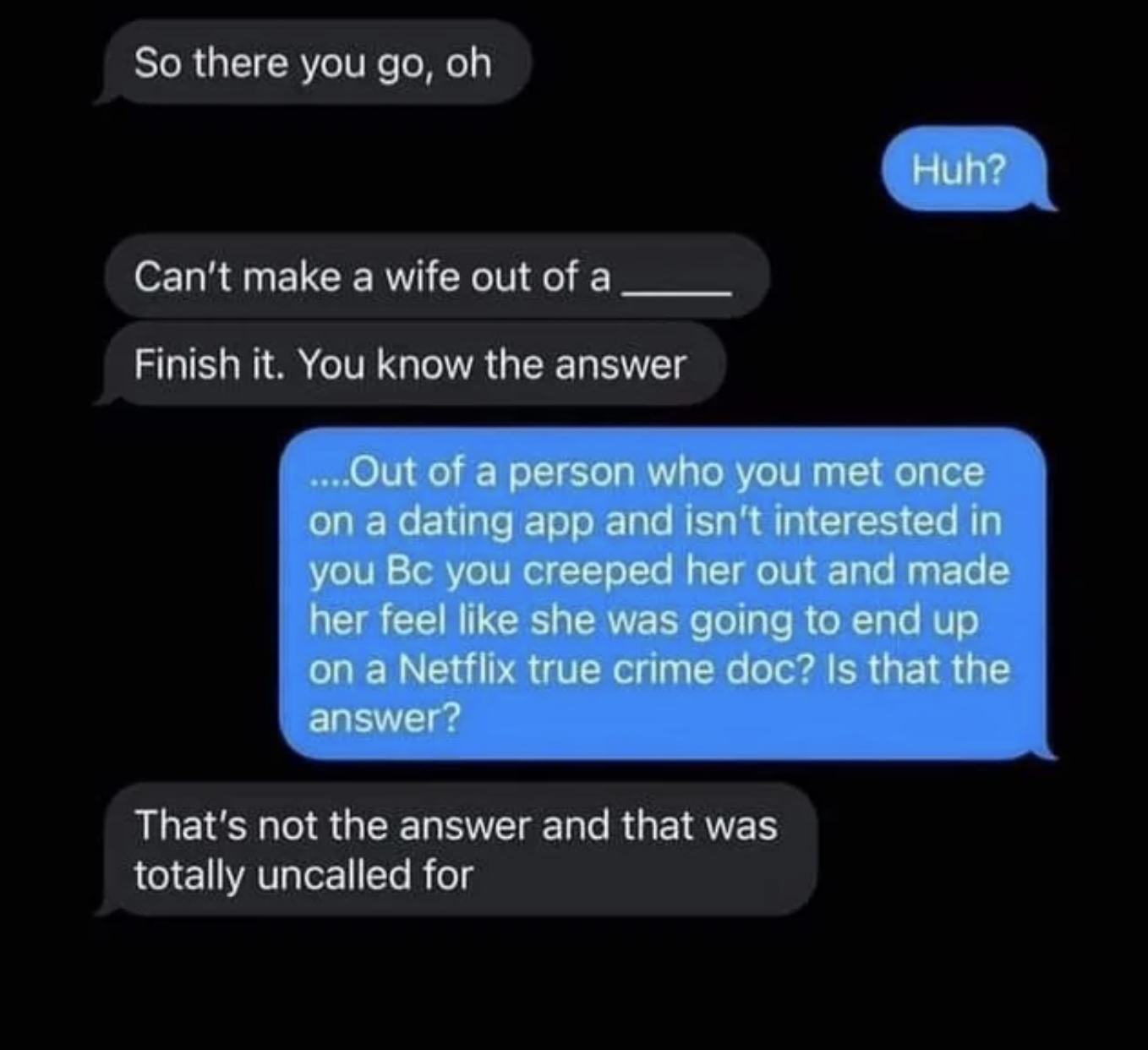 Cursed Comments - So there you go, oh Can't make a wife out of a Finish it. You know the answer Huh? ....Out of a person who you met once on a dating app and isn't interested in you Bc you creeped her out and made her feel she was going to end up on a Net