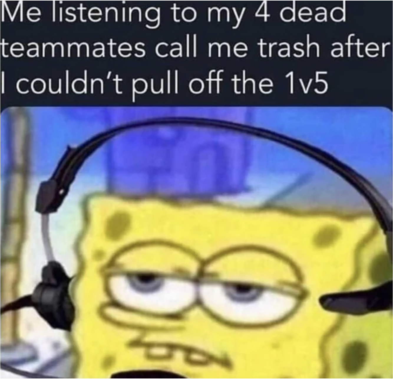 Gaming Memes - you tell a whole story and forget - Me listening to my 4 dead teammates I couldn't pull off the 1v5 call me trash after