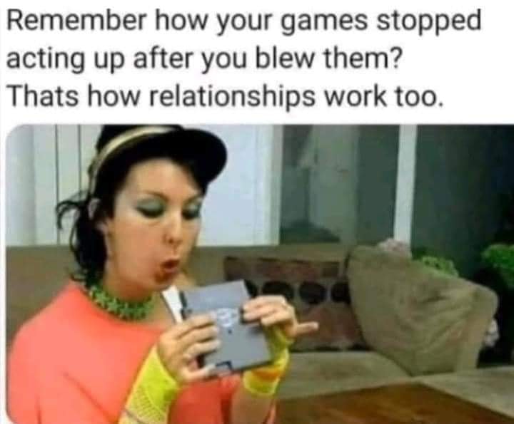 adult themed memes - video - Remember how your games stopped acting up after you blew them? Thats how relationships work too.