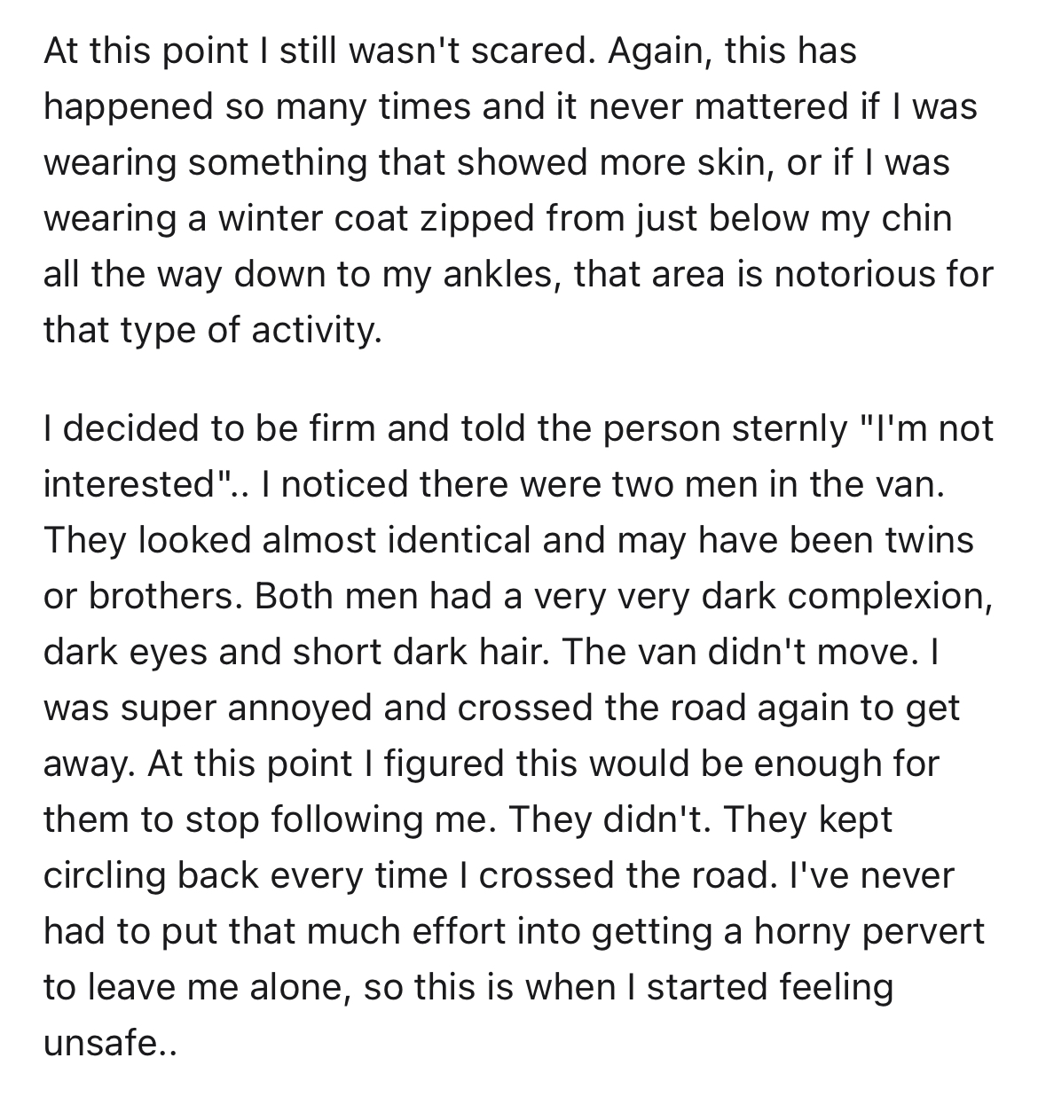 creepy van at night story - available - At this point I still wasn't scared. Again, this has happened so many times and it never mattered if I was wearing something that showed more skin, or if I was wearing a winter coat zipped from just below my chin al